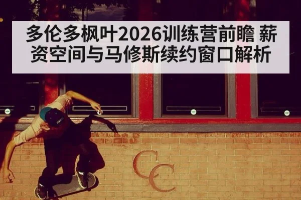 多伦多枫叶2026训练营前瞻 薪资空间与马修斯续约窗口解析