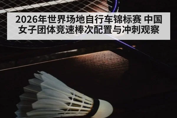 2026年世界场地自行车锦标赛 中国女子团体竞速棒次配置与冲刺观察