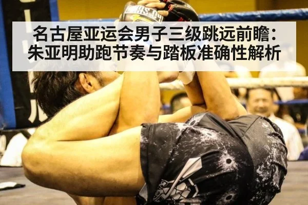 名古屋亚运会男子三级跳远前瞻：朱亚明助跑节奏与踏板准确性解析